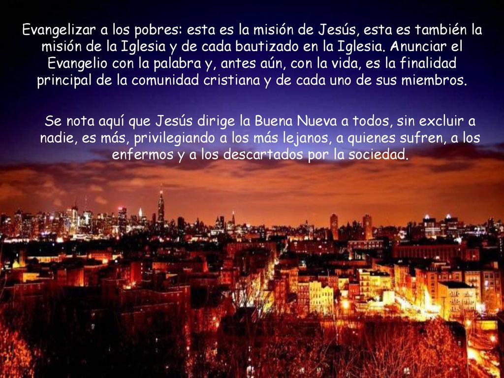 Evangelizar a los pobres: esta es la misión de Jesús, esta es también la misión de la Iglesia y de cada bautizado en la Iglesia. Anunciar el Evangelio con la palabra y, antes aún, con la vida, es la finalidad principal de la comunidad cristiana y de cada uno de sus miembros.