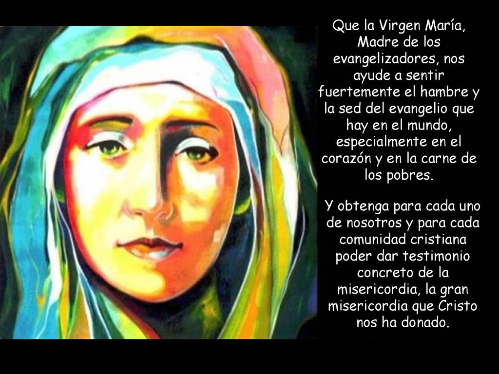 Que la Virgen María, Madre de los evangelizadores, nos ayude a sentir fuertemente el hambre y la sed del evangelio que hay en el mundo, especialmente en el corazón y en la carne de los pobres.