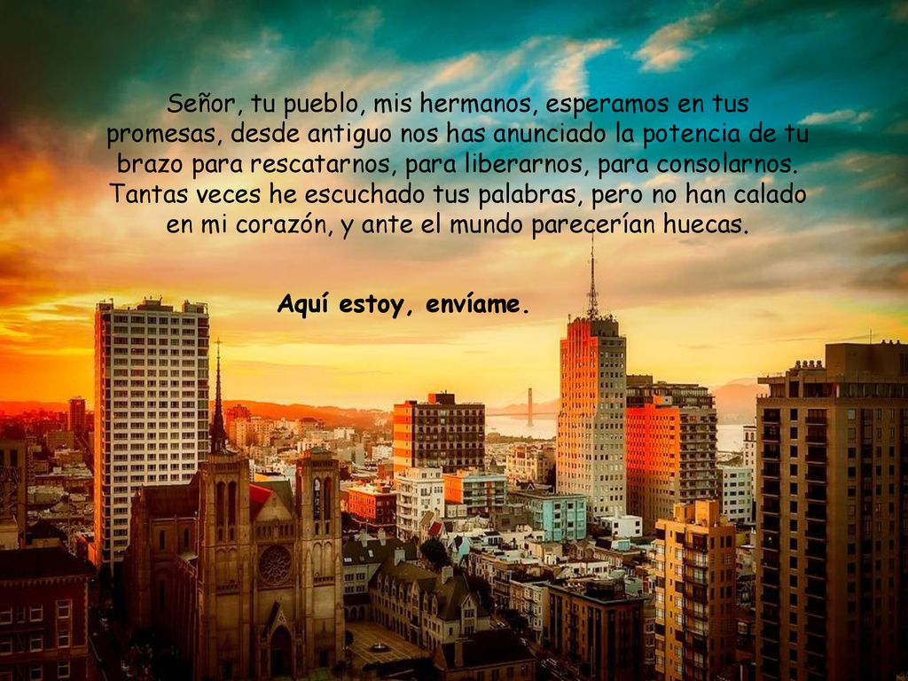 Señor, tu pueblo, mis hermanos, esperamos en tus promesas, desde antiguo nos has anunciado la potencia de tu brazo para rescatarnos, para liberarnos, para consolarnos. Tantas veces he escuchado tus palabras, pero no han calado en mi corazón, y ante el mundo parecerían huecas.