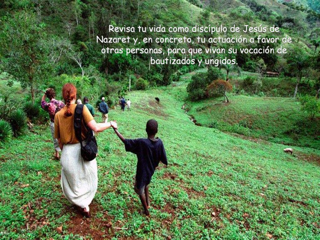 Revisa tu vida como discípulo de Jesús de Nazaret y, en concreto, tu actuación a favor de otras personas, para que vivan su vocación de bautizados y ungidos.