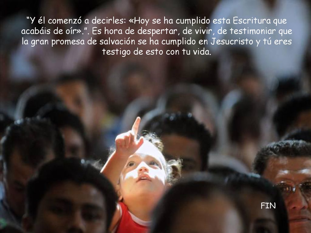 Y él comenzó a decirles: «Hoy se ha cumplido esta Escritura que acabáis de oír». . Es hora de despertar, de vivir, de testimoniar que la gran promesa de salvación se ha cumplido en Jesucristo y tú eres testigo de esto con tu vida.