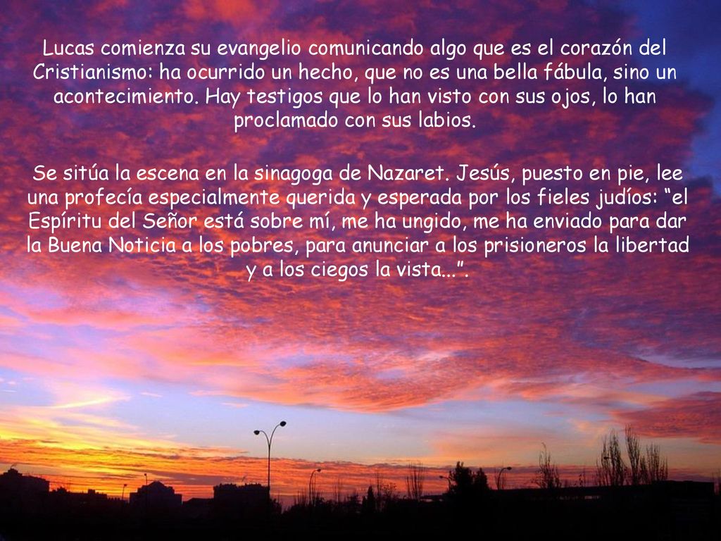 Lucas comienza su evangelio comunicando algo que es el corazón del Cristianismo: ha ocurrido un hecho, que no es una bella fábula, sino un acontecimiento. Hay testigos que lo han visto con sus ojos, lo han proclamado con sus labios.