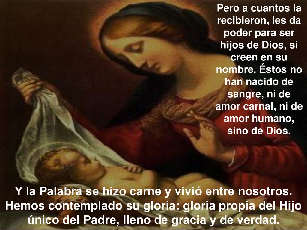 Pero a cuantos la recibieron, les da poder para ser hijos de Dios, si creen en su nombre. Éstos no han nacido de sangre, ni de amor carnal, ni de amor humano, sino de Dios.