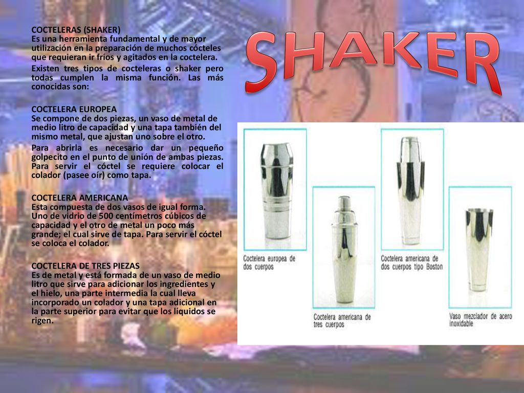 COCTELERAS (SHAKER) Es una herramienta fundamental y de mayor utilización en la preparación de muchos cócteles que requieran ir fríos y agitados en la coctelera.
