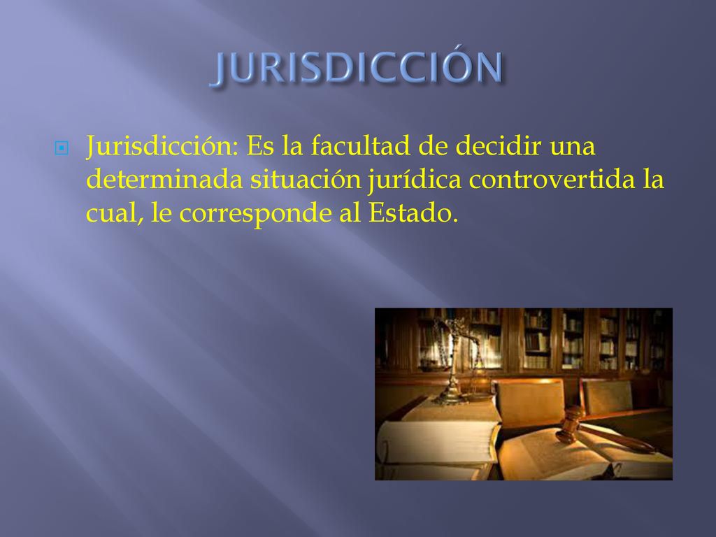 JURISDICCIÓN Jurisdicción: Es la facultad de decidir una determinada situación jurídica controvertida la cual, le corresponde al Estado.