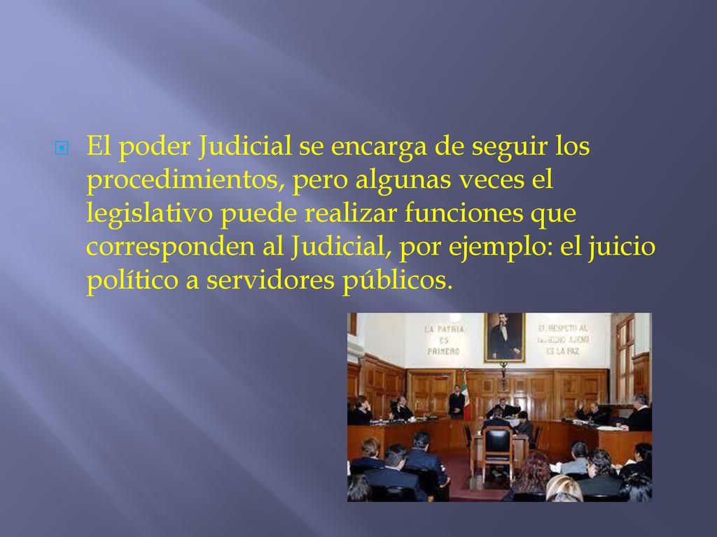El poder Judicial se encarga de seguir los procedimientos, pero algunas veces el legislativo puede realizar funciones que corresponden al Judicial, por ejemplo: el juicio político a servidores públicos.