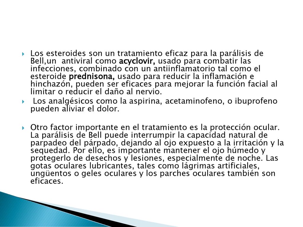 Los esteroides son un tratamiento eficaz para la parálisis de Bell,un antiviral como acyclovir, usado para combatir las infecciones, combinado con un antiinflamatorio tal como el esteroide prednisona, usado para reducir la inflamación e hinchazón, pueden ser eficaces para mejorar la función facial al limitar o reducir el daño al nervio.
