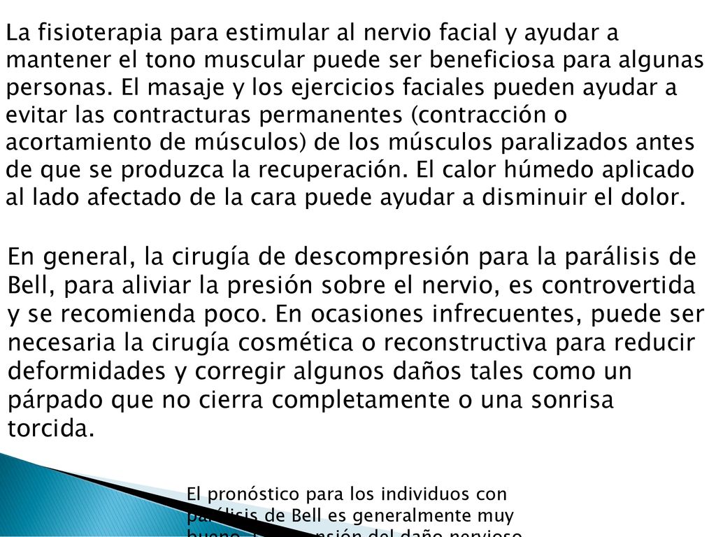 La fisioterapia para estimular al nervio facial y ayudar a mantener el tono muscular puede ser beneficiosa para algunas personas. El masaje y los ejercicios faciales pueden ayudar a evitar las contracturas permanentes (contracción o acortamiento de músculos) de los músculos paralizados antes de que se produzca la recuperación. El calor húmedo aplicado al lado afectado de la cara puede ayudar a disminuir el dolor.