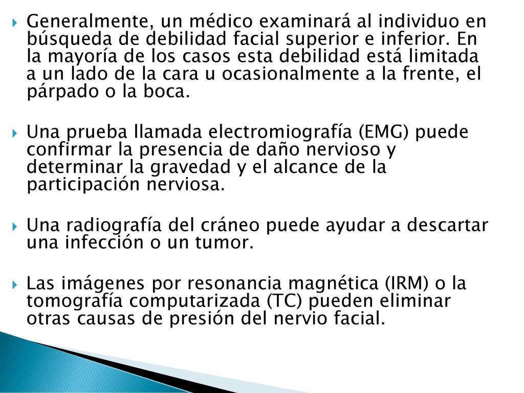 Generalmente, un médico examinará al individuo en búsqueda de debilidad facial superior e inferior. En la mayoría de los casos esta debilidad está limitada a un lado de la cara u ocasionalmente a la frente, el párpado o la boca.