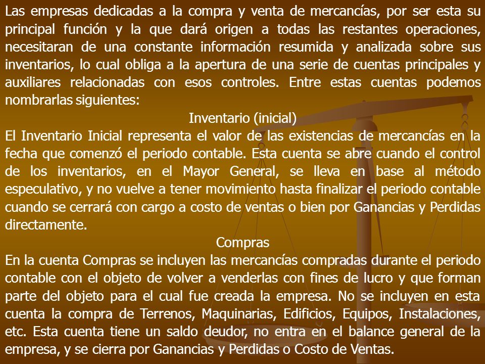 Las empresas dedicadas a la compra y venta de mercancías, por ser esta su principal función y la que dará origen a todas las restantes operaciones, necesitaran de una constante información resumida y analizada sobre sus inventarios, lo cual obliga a la apertura de una serie de cuentas principales y auxiliares relacionadas con esos controles. Entre estas cuentas podemos nombrarlas siguientes: