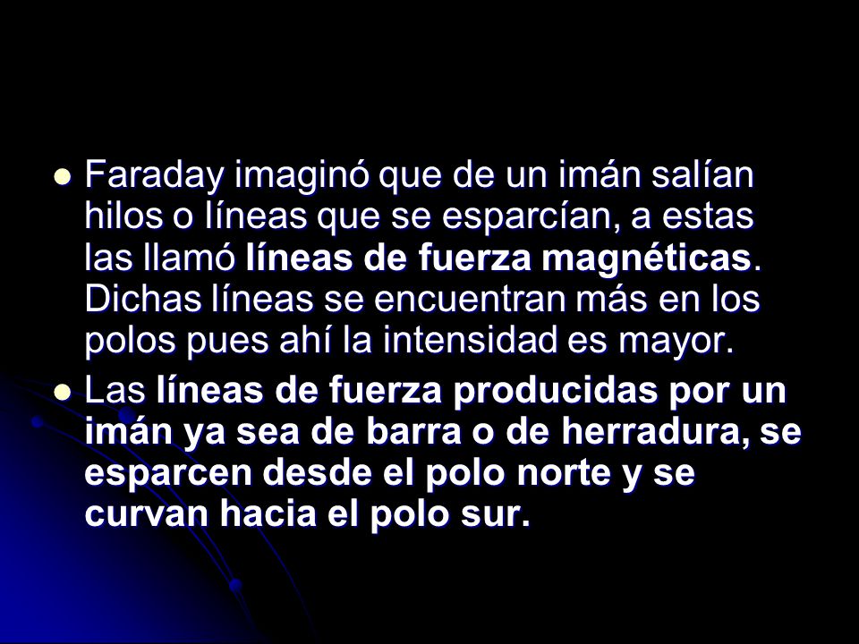 Faraday imaginó que de un imán salían hilos o líneas que se esparcían, a estas las llamó líneas de fuerza magnéticas. Dichas líneas se encuentran más en los polos pues ahí la intensidad es mayor.