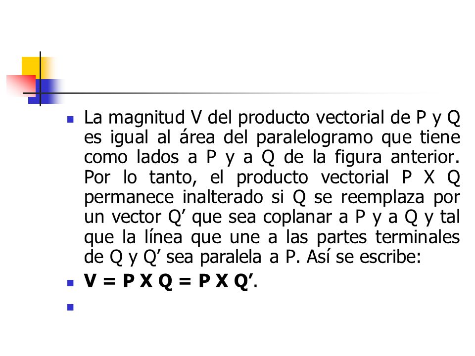 La magnitud V del producto vectorial de P y Q es igual al área del paralelogramo que tiene como lados a P y a Q de la figura anterior. Por lo tanto, el producto vectorial P X Q permanece inalterado si Q se reemplaza por un vector Q’ que sea coplanar a P y a Q y tal que la línea que une a las partes terminales de Q y Q’ sea paralela a P. Así se escribe: