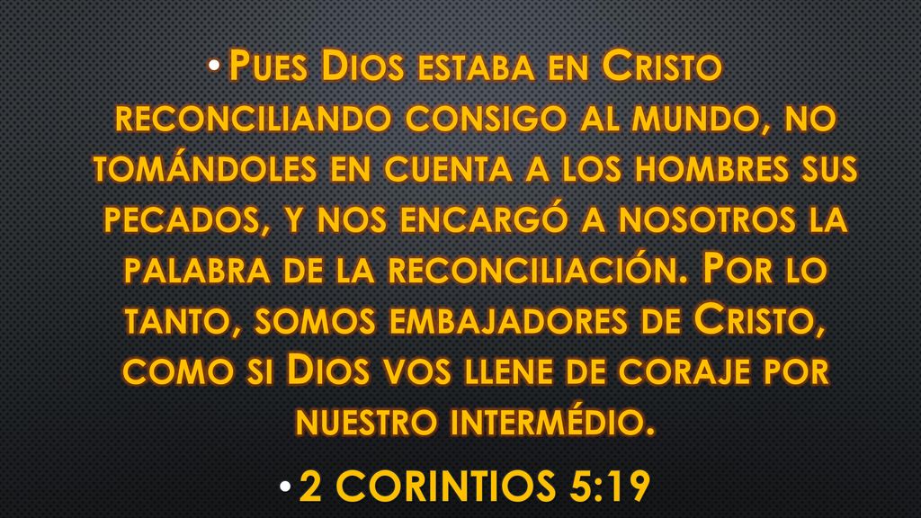 Pues Dios estaba en Cristo reconciliando consigo al mundo, no tomándoles en cuenta a los hombres sus pecados, y nos encargó a nosotros la palabra de la reconciliación. Por lo tanto, somos embajadores de Cristo, como si Dios vos llene de coraje por nuestro intermédio.
