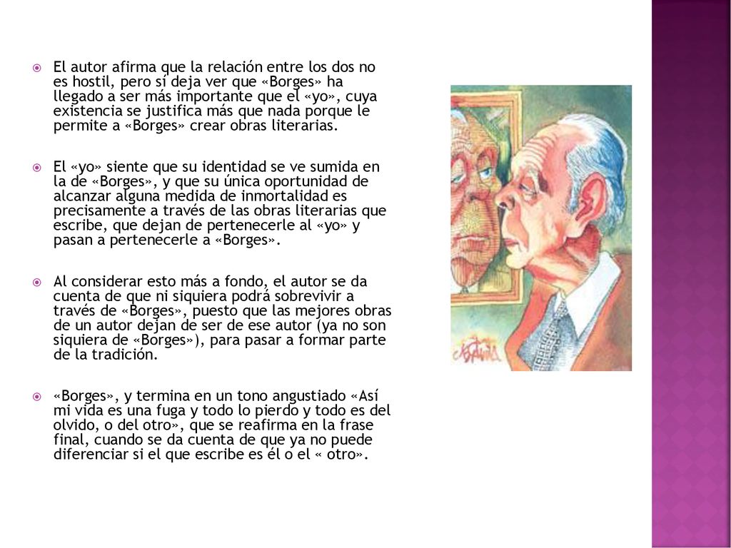El autor afirma que la relación entre los dos no es hostil, pero sí deja ver que «Borges» ha llegado a ser más importante que el «yo», cuya existencia se justifica más que nada porque le permite a «Borges» crear obras literarias.