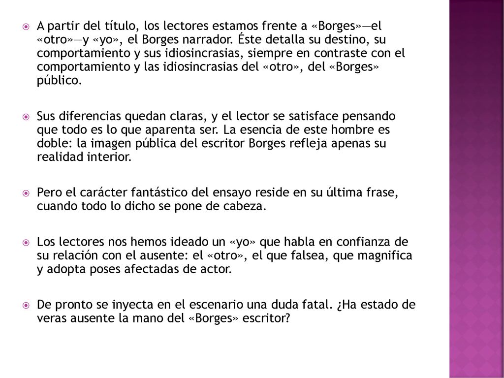 A partir del título, los lectores estamos frente a «Borges»—el «otro»—y «yo», el Borges narrador. Éste detalla su destino, su comportamiento y sus idiosincrasias, siempre en contraste con el comportamiento y las idiosincrasias del «otro», del «Borges» público.