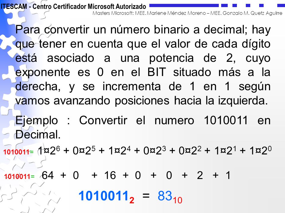 Para convertir un número binario a decimal; hay que tener en cuenta que el valor de cada dígito está asociado a una potencia de 2, cuyo exponente es 0 en el BIT situado más a la derecha, y se incrementa de 1 en 1 según vamos avanzando posiciones hacia la izquierda.