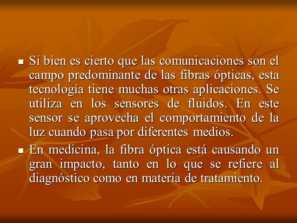 Si bien es cierto que las comunicaciones son el campo predominante de las fibras ópticas, esta tecnología tiene muchas otras aplicaciones. Se utiliza en los sensores de fluidos. En este sensor se aprovecha el comportamiento de la luz cuando pasa por diferentes medios.