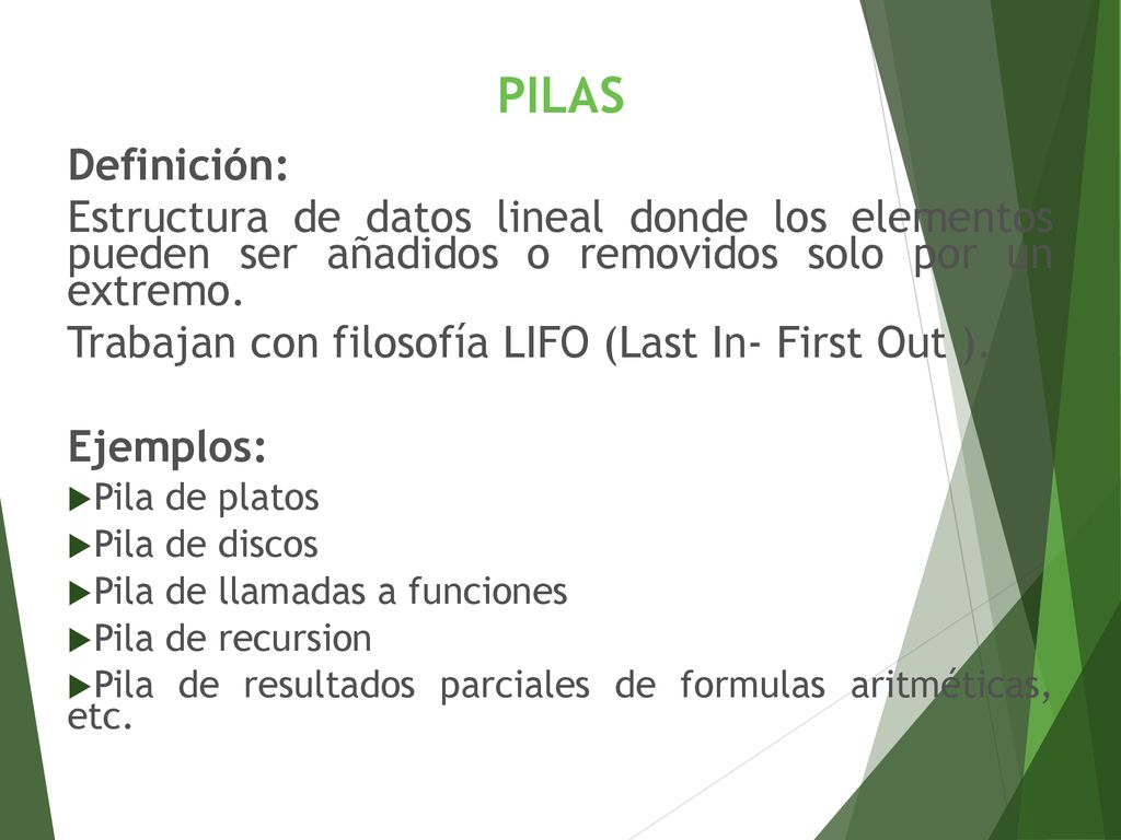 PILAS Definición: Estructura de datos lineal donde los elementos pueden ser añadidos o removidos solo por un extremo.