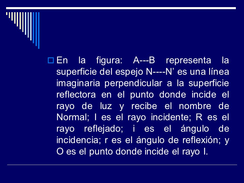 En la figura: A---B representa la superficie del espejo N----N’ es una línea imaginaria perpendicular a la superficie reflectora en el punto donde incide el rayo de luz y recibe el nombre de Normal; I es el rayo incidente; R es el rayo reflejado; i es el ángulo de incidencia; r es el ángulo de reflexión; y O es el punto donde incide el rayo I.