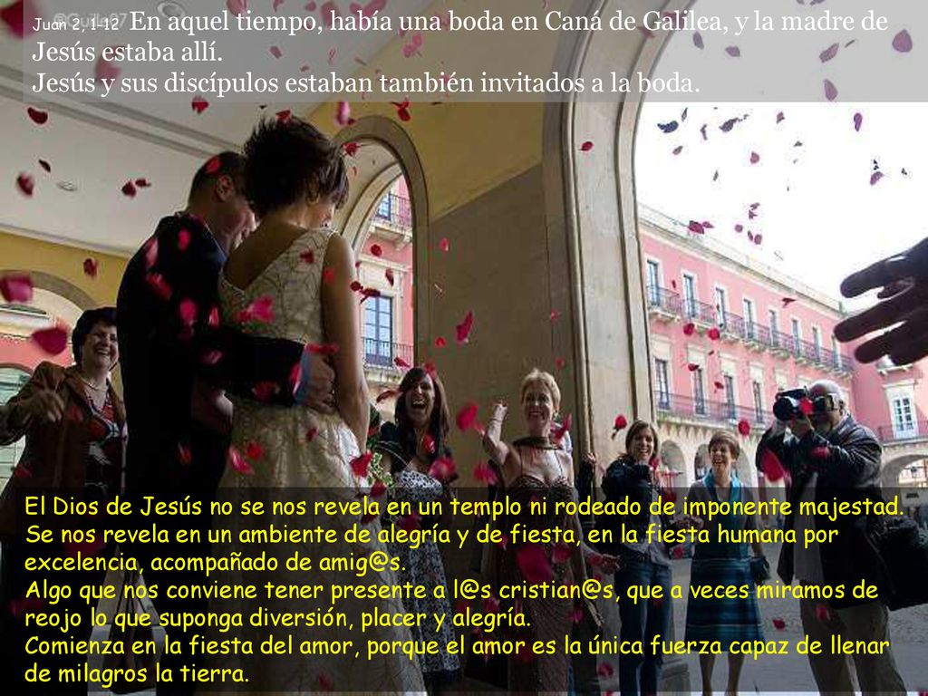 Juan 2, 1-12 En aquel tiempo, había una boda en Caná de Galilea, y la madre de Jesús estaba allí. Jesús y sus discípulos estaban también invitados a la boda.