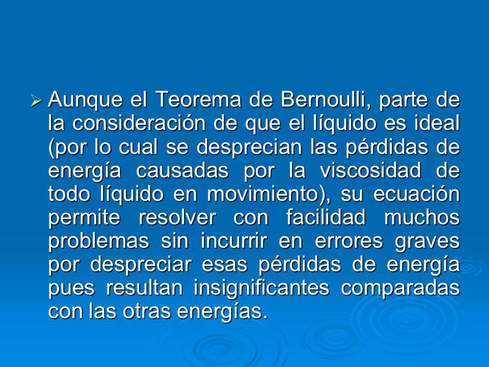 Aunque el Teorema de Bernoulli, parte de la consideración de que el líquido es ideal (por lo cual se desprecian las pérdidas de energía causadas por la viscosidad de todo líquido en movimiento), su ecuación permite resolver con facilidad muchos problemas sin incurrir en errores graves por despreciar esas pérdidas de energía pues resultan insignificantes comparadas con las otras energías.