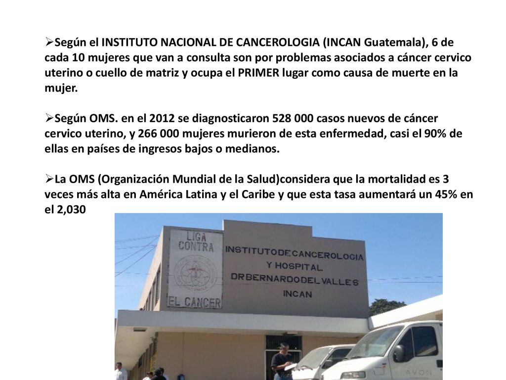 Según el INSTITUTO NACIONAL DE CANCEROLOGIA (INCAN Guatemala), 6 de cada 10 mujeres que van a consulta son por problemas asociados a cáncer cervico uterino o cuello de matriz y ocupa el PRIMER lugar como causa de muerte en la mujer.