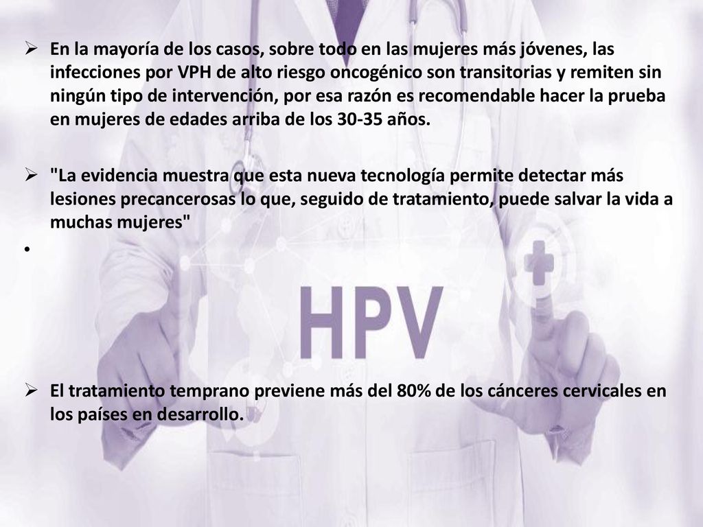 En la mayoría de los casos, sobre todo en las mujeres más jóvenes, las infecciones por VPH de alto riesgo oncogénico son transitorias y remiten sin ningún tipo de intervención, por esa razón es recomendable hacer la prueba en mujeres de edades arriba de los años.