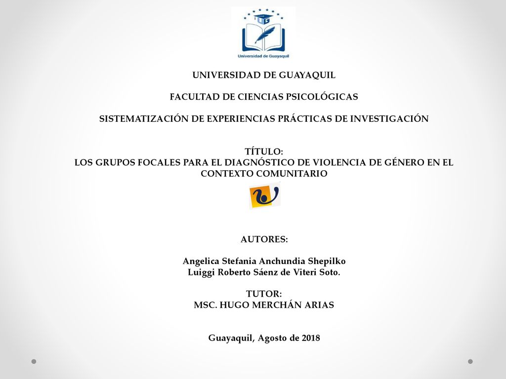 UNIVERSIDAD DE GUAYAQUIL FACULTAD DE CIENCIAS PSICOLÓGICAS SISTEMATIZACIÓN DE EXPERIENCIAS PRÁCTICAS DE INVESTIGACIÓN TÍTULO: LOS GRUPOS FOCALES PARA EL DIAGNÓSTICO DE VIOLENCIA DE GÉNERO EN EL CONTEXTO COMUNITARIO AUTORES: Angelica Stefania Anchundia Shepilko Luiggi Roberto Sáenz de Viteri Soto.