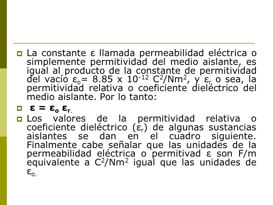 La constante ε llamada permeabilidad eléctrica o simplemente permitividad del medio aislante, es igual al producto de la constante de permitividad del vacío εo= 8.85 x C2/Nm2, y εr o sea, la permitividad relativa o coeficiente dieléctrico del medio aislante. Por lo tanto: