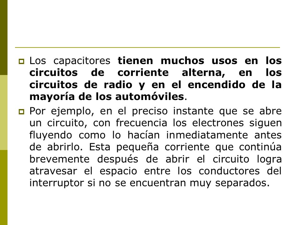 Los capacitores tienen muchos usos en los circuitos de corriente alterna, en los circuitos de radio y en el encendido de la mayoría de los automóviles.