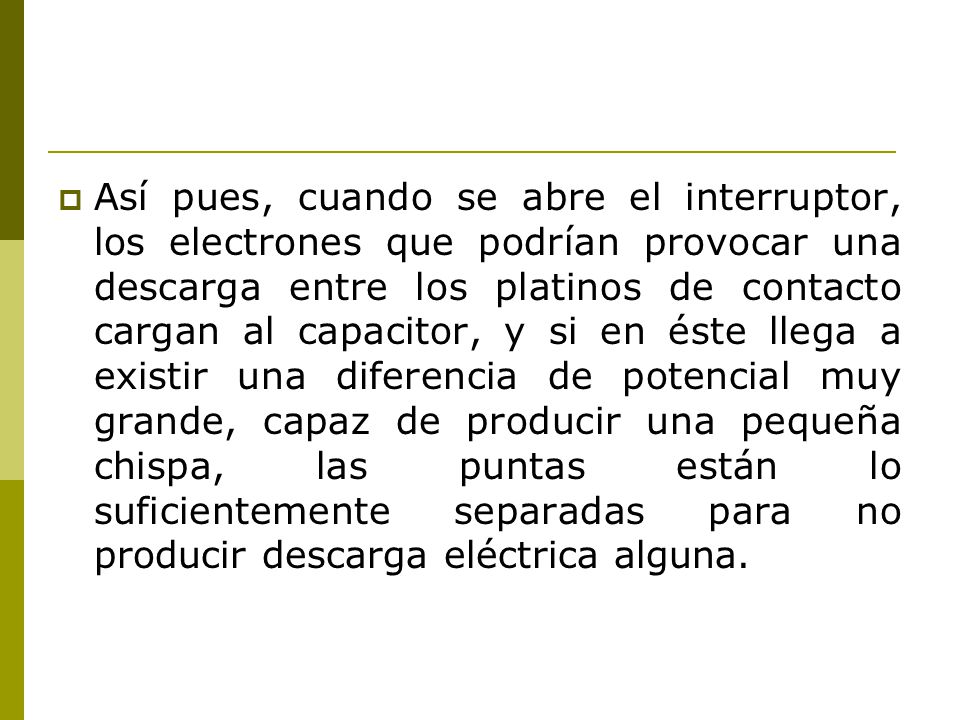 Así pues, cuando se abre el interruptor, los electrones que podrían provocar una descarga entre los platinos de contacto cargan al capacitor, y si en éste llega a existir una diferencia de potencial muy grande, capaz de producir una pequeña chispa, las puntas están lo suficientemente separadas para no producir descarga eléctrica alguna.