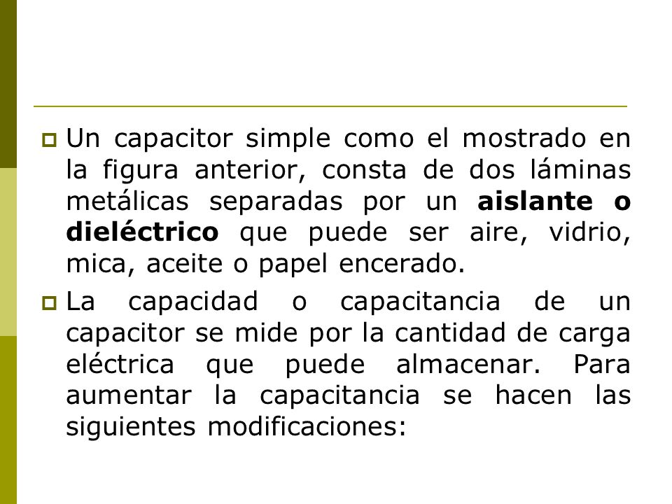Un capacitor simple como el mostrado en la figura anterior, consta de dos láminas metálicas separadas por un aislante o dieléctrico que puede ser aire, vidrio, mica, aceite o papel encerado.