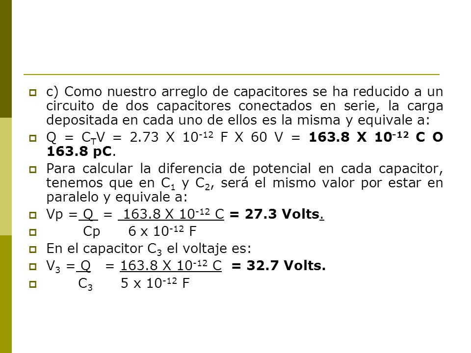 c) Como nuestro arreglo de capacitores se ha reducido a un circuito de dos capacitores conectados en serie, la carga depositada en cada uno de ellos es la misma y equivale a:
