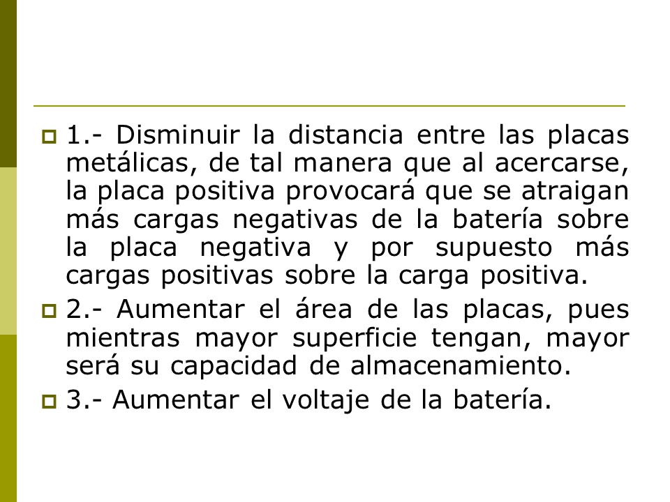 1.- Disminuir la distancia entre las placas metálicas, de tal manera que al acercarse, la placa positiva provocará que se atraigan más cargas negativas de la batería sobre la placa negativa y por supuesto más cargas positivas sobre la carga positiva.