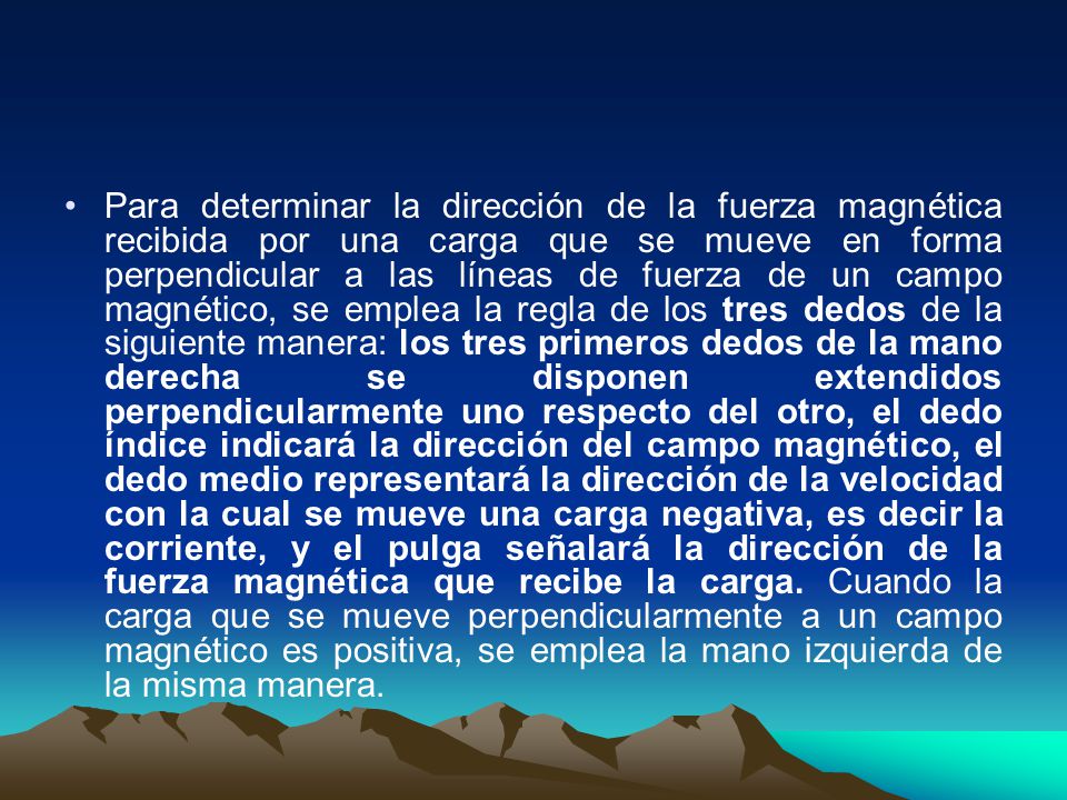 Para determinar la dirección de la fuerza magnética recibida por una carga que se mueve en forma perpendicular a las líneas de fuerza de un campo magnético, se emplea la regla de los tres dedos de la siguiente manera: los tres primeros dedos de la mano derecha se disponen extendidos perpendicularmente uno respecto del otro, el dedo índice indicará la dirección del campo magnético, el dedo medio representará la dirección de la velocidad con la cual se mueve una carga negativa, es decir la corriente, y el pulga señalará la dirección de la fuerza magnética que recibe la carga.