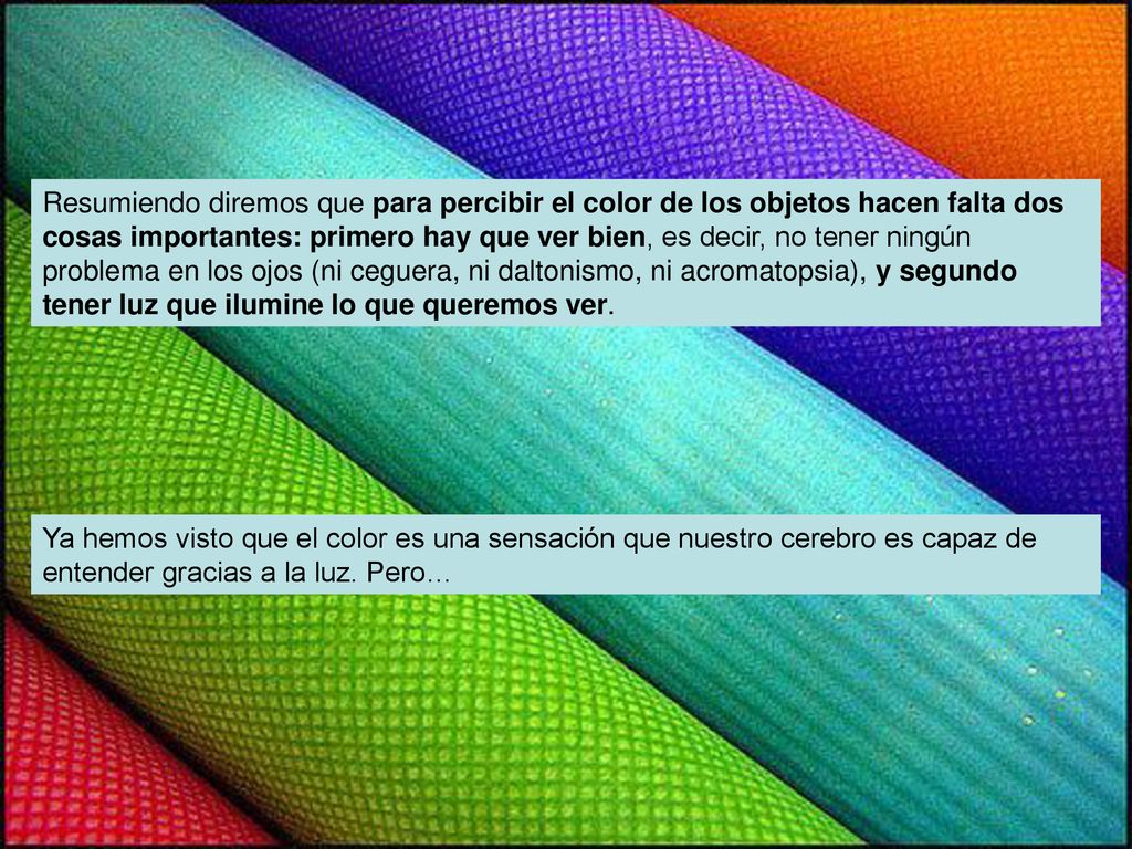 Resumiendo diremos que para percibir el color de los objetos hacen falta dos cosas importantes: primero hay que ver bien, es decir, no tener ningún problema en los ojos (ni ceguera, ni daltonismo, ni acromatopsia), y segundo tener luz que ilumine lo que queremos ver.