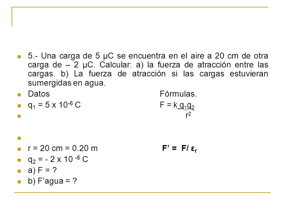 5.- Una carga de 5 μC se encuentra en el aire a 20 cm de otra carga de – 2 μC. Calcular: a) la fuerza de atracción entre las cargas. b) La fuerza de atracción si las cargas estuvieran sumergidas en agua.