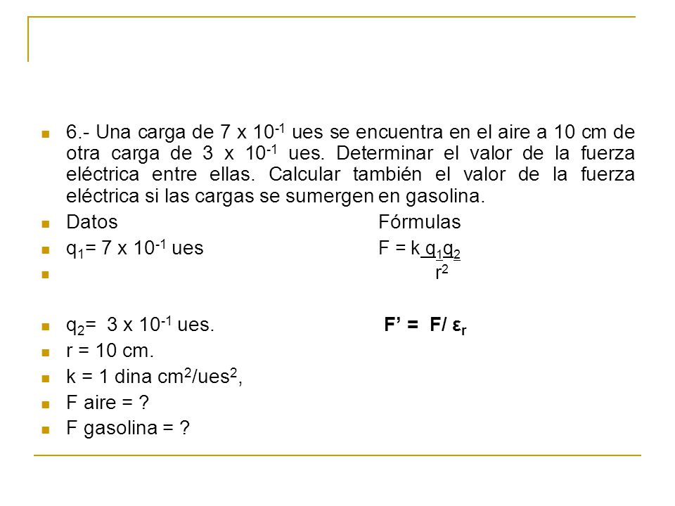 6.- Una carga de 7 x 10-1 ues se encuentra en el aire a 10 cm de otra carga de 3 x 10-1 ues. Determinar el valor de la fuerza eléctrica entre ellas. Calcular también el valor de la fuerza eléctrica si las cargas se sumergen en gasolina.