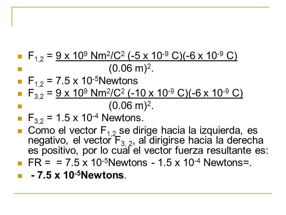 F1,2 = 9 x 109 Nm2/C2 (-5 x 10-9 C)(-6 x 10-9 C) (0.06 m)2. F1,2 = 7.5 x 10-5Newtons. F3,2 = 9 x 109 Nm2/C2 (-10 x 10-9 C)(-6 x 10-9 C)