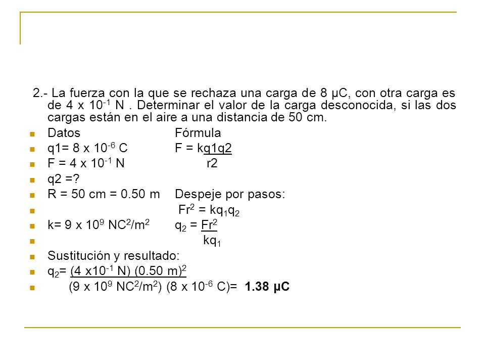 2.- La fuerza con la que se rechaza una carga de 8 μC, con otra carga es de 4 x 10-1 N . Determinar el valor de la carga desconocida, si las dos cargas están en el aire a una distancia de 50 cm.