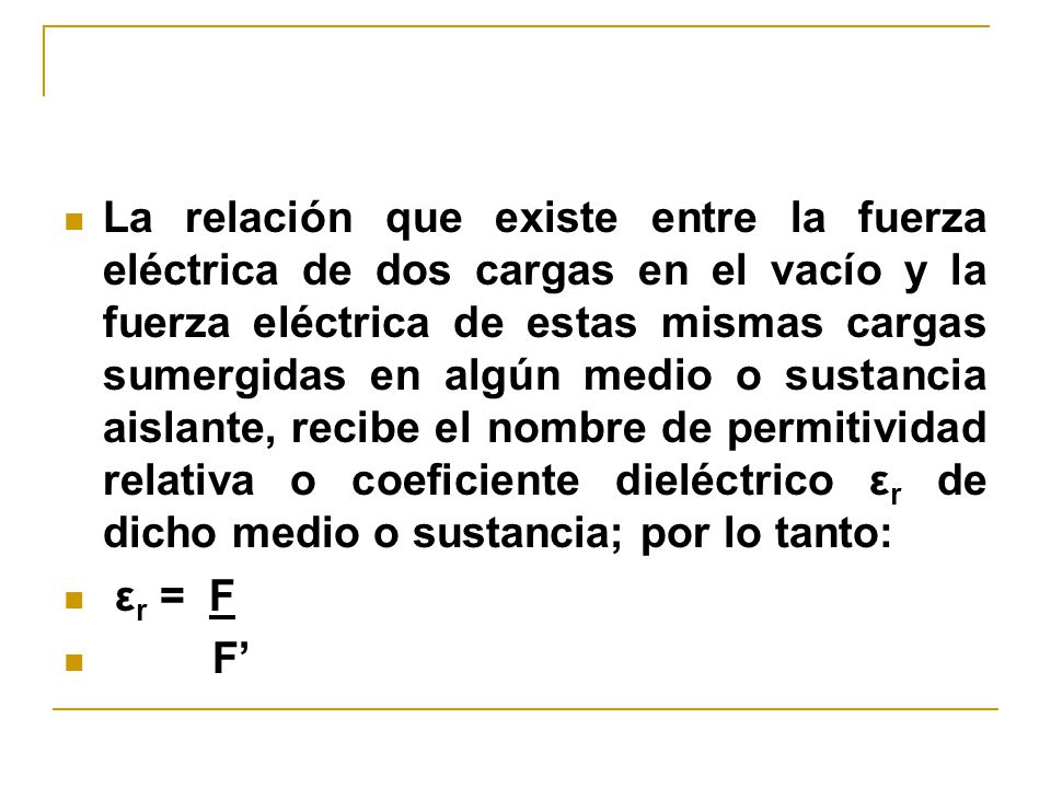 La relación que existe entre la fuerza eléctrica de dos cargas en el vacío y la fuerza eléctrica de estas mismas cargas sumergidas en algún medio o sustancia aislante, recibe el nombre de permitividad relativa o coeficiente dieléctrico εr de dicho medio o sustancia; por lo tanto: