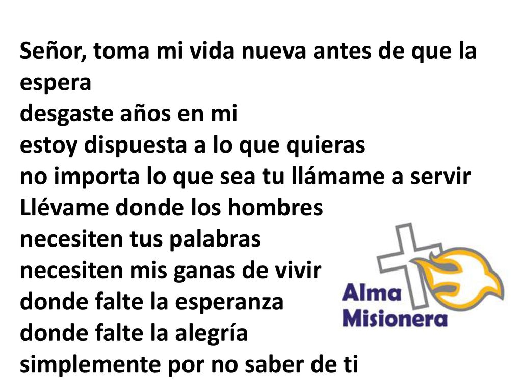 Señor, toma mi vida nueva antes de que la espera desgaste años en mi estoy dispuesta a lo que quieras no importa lo que sea tu llámame a servir Llévame donde los hombres necesiten tus palabras necesiten mis ganas de vivir donde falte la esperanza donde falte la alegría simplemente por no saber de ti