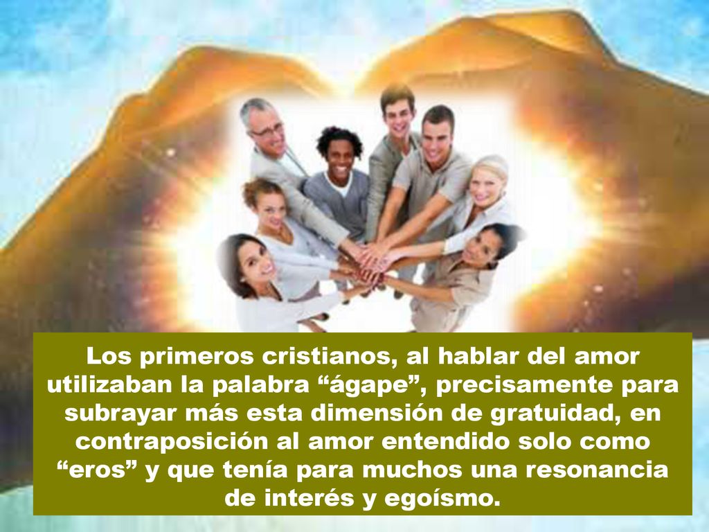 Los primeros cristianos, al hablar del amor utilizaban la palabra ágape , precisamente para subrayar más esta dimensión de gratuidad, en contraposición al amor entendido solo como eros y que tenía para muchos una resonancia de interés y egoísmo.