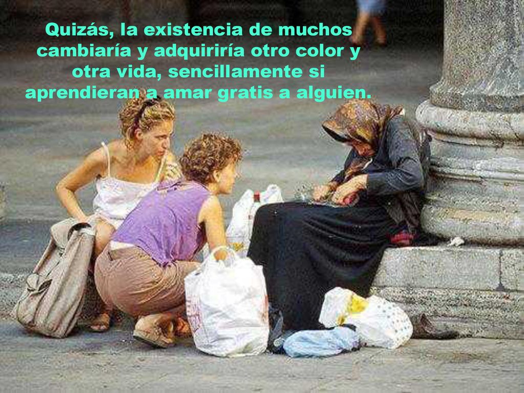 Quizás, la existencia de muchos cambiaría y adquiriría otro color y otra vida, sencillamente si aprendieran a amar gratis a alguien.