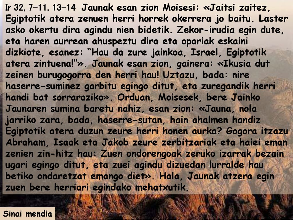 Ir 32, Jaunak esan zion Moisesi: «Jaitsi zaitez, Egiptotik atera zenuen herri horrek okerrera jo baitu. Laster asko okertu dira agindu nien bidetik. Zekor-irudia egin dute, eta haren aurrean ahuspeztu dira eta opariak eskaini dizkiote, esanez: Hau da zure jainkoa, Israel, Egiptotik atera zintuena! ». Jaunak esan zion, gainera: «Ikusia dut zeinen burugogorra den herri hau! Uztazu, bada: nire haserre-suminez garbitu egingo ditut, eta zuregandik herri handi bat sorraraziko». Orduan, Moisesek, bere Jainko Jaunaren sumina baretu nahiz, esan zion: «Jauna, nola jarriko zara, bada, haserre-sutan, hain ahalmen handiz Egiptotik atera duzun zeure herri honen aurka Gogora itzazu