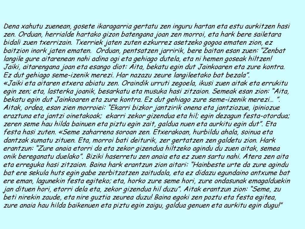 Dena xahutu zuenean, gosete ikaragarria gertatu zen inguru hartan eta estu aurkitzen hasi zen. Orduan, herrialde hartako gizon batengana joan zen morroi, eta hark bere sailetara bidali zuen txerrizain. Txerriek jaten zuten ezkurrez asetzeko gogoa ematen zion, ez baitzion inork jaten ematen. Orduan, pentsatzen jarririk, bere baitan esan zuen: Zenbat langile gure aitarenean nahi adina ogi eta gehiago dutela, eta ni hemen goseak hiltzen! Jaiki, aitarengana joan eta esango diot: Aita, bekatu egin dut Jainkoaren eta zure kontra. Ez dut gehiago seme-izenik merezi. Har nazazu zeure langileetako bat bezala .