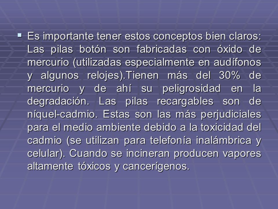 Es importante tener estos conceptos bien claros: Las pilas botón son fabricadas con óxido de mercurio (utilizadas especialmente en audífonos y algunos relojes).Tienen más del 30% de mercurio y de ahí su peligrosidad en la degradación.