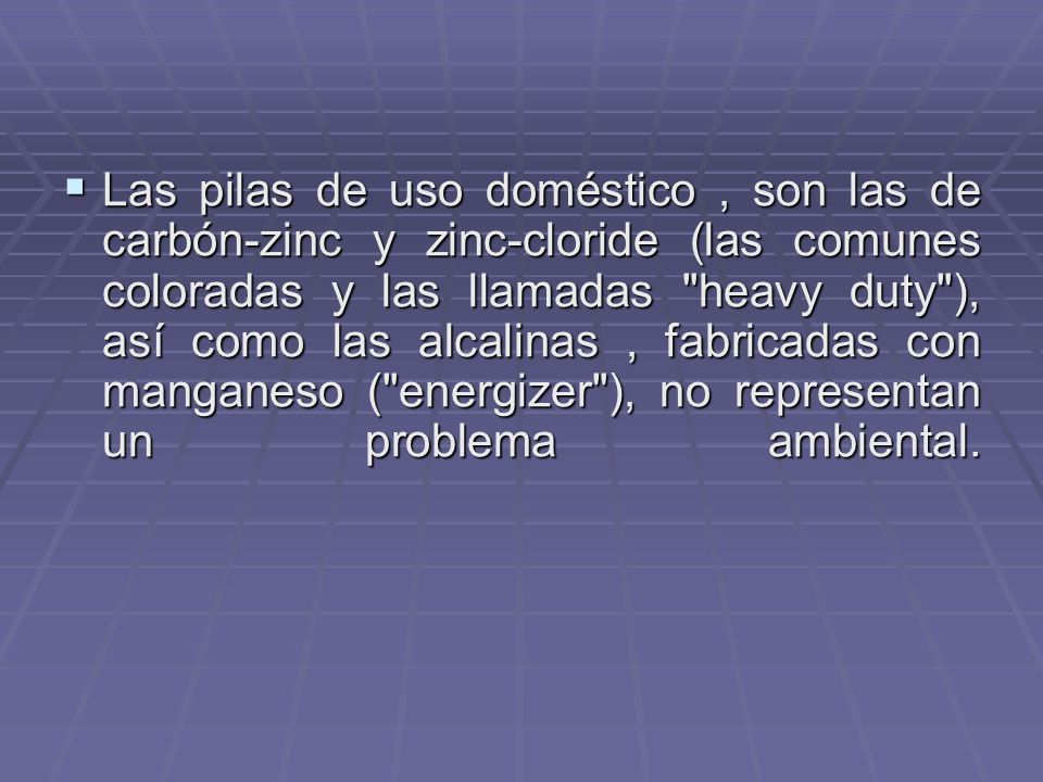 Las pilas de uso doméstico , son las de carbón-zinc y zinc-cloride (las comunes coloradas y las llamadas heavy duty ), así como las alcalinas , fabricadas con manganeso ( energizer ), no representan un problema ambiental.
