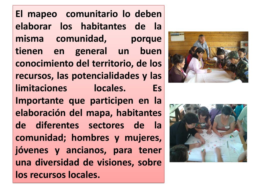 El mapeo comunitario lo deben elaborar los habitantes de la misma comunidad, porque tienen en general un buen conocimiento del territorio, de los recursos, las potencialidades y las limitaciones locales.