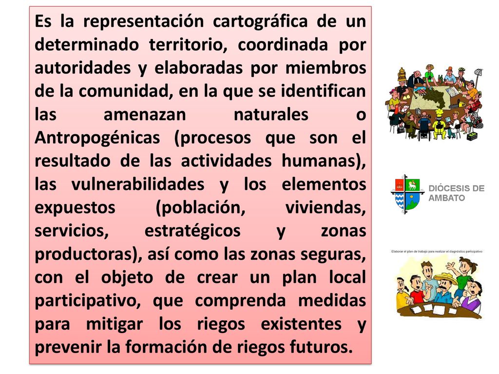 Es la representación cartográfica de un determinado territorio, coordinada por autoridades y elaboradas por miembros de la comunidad, en la que se identifican las amenazan naturales o Antropogénicas (procesos que son el resultado de las actividades humanas), las vulnerabilidades y los elementos expuestos (población, viviendas, servicios, estratégicos y zonas productoras), así como las zonas seguras, con el objeto de crear un plan local participativo, que comprenda medidas para mitigar los riegos existentes y prevenir la formación de riegos futuros.